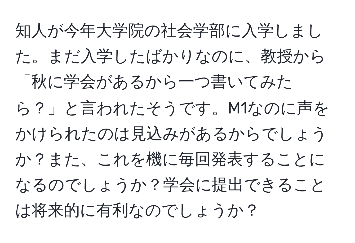 知人が今年大学院の社会学部に入学しました。まだ入学したばかりなのに、教授から「秋に学会があるから一つ書いてみたら？」と言われたそうです。M1なのに声をかけられたのは見込みがあるからでしょうか？また、これを機に毎回発表することになるのでしょうか？学会に提出できることは将来的に有利なのでしょうか？