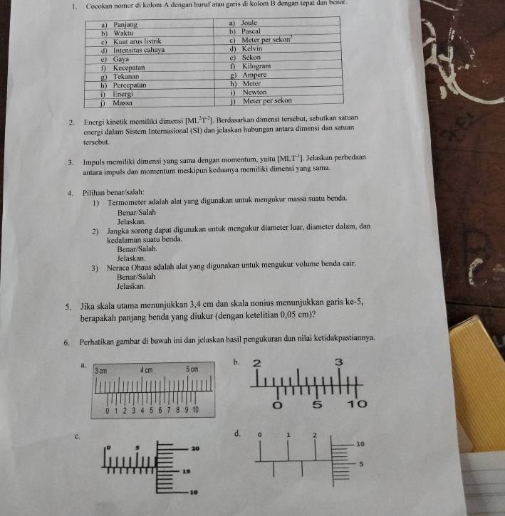 Cocokan nomor di kolom A dengan huruf atau garis di kolom B dengan tepat dan benar. 
2. Energi kinetik memiliki dimensi [ML^2T^(-2). Berdasarkan dimensi tersebut, sebutkan satuan 
energi dalam Sistem Internasional (SI) dan jelaskan hubungan antara dimensi dan satuan 
tersebut. 
3. Impuls memiliki dimensi yang sama dengan momentum, yaitu [MLT^(-1)]. Jelaskan perbedaan 
antara impuls dan momentum meskipun keduanya memiliki dimensi yang sama. 
4. Pilihan benar/salah: 
1) Termometer adalah alat yang digunakan untuk mengukur massa suatu benda. 
Benar/Salah 
Jelaskan. 
2) Jangka sorong dapat digunakan untuk mengukur diameter luar, diameter dalam, dan 
kedalaman suatu benda. 
Benar/Salah. 
Jelaskan. 
3) Neraca Ohaus adalah alat yang digunakan untuk mengukur volume benda cair. 
Benar/Salah 
Jelaskan 
5. Jika skala utama menunjukkan 3,4 cm dan skala nonius menunjukkan garis ke -5, 
berapakah panjang benda yang diukur (dengan ketelitian 0,05 cm)? 
6. Perhatikan gambar di bawah ini dan jelaskan hasil pengukuran dan nilai ketidakpastiannya. 
b. 
c. 
d