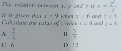 The relation between x, y and z is x ∞  y^2/z . 
It is given that x=9 when y=6 and z=3. 
Calculate the value of x when y=8 and z=4.
A  2/3 
B  3/2 
C 6 D 12