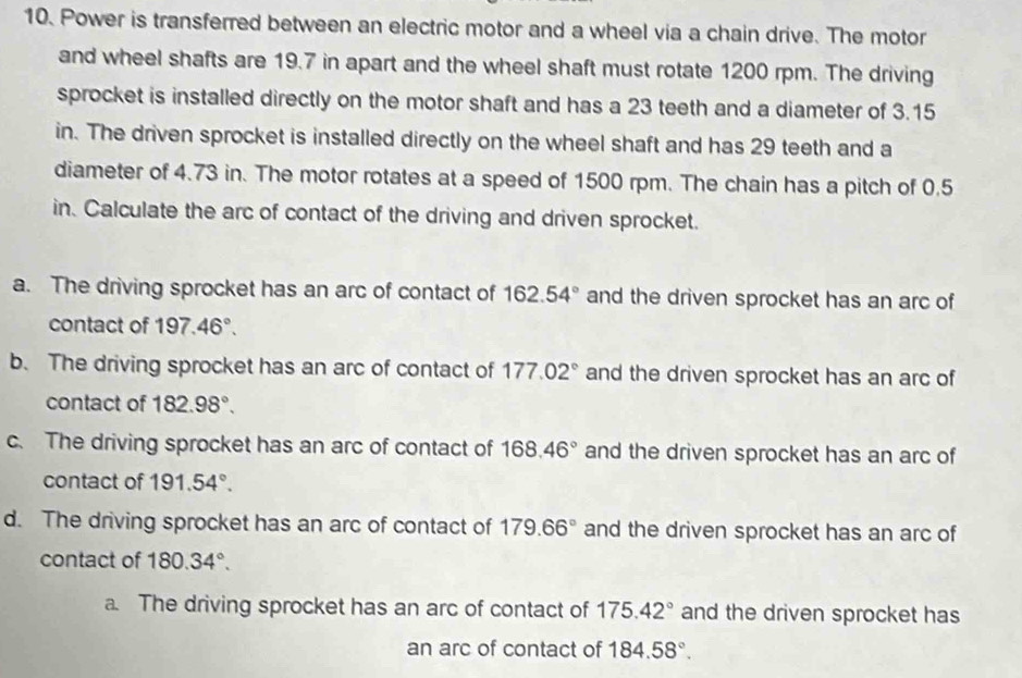 Power is transferred between an electric motor and a wheel via a chain drive. The motor
and wheel shafts are 19.7 in apart and the wheel shaft must rotate 1200 rpm. The driving
sprocket is installed directly on the motor shaft and has a 23 teeth and a diameter of 3.15
in. The driven sprocket is installed directly on the wheel shaft and has 29 teeth and a
diameter of 4.73 in. The motor rotates at a speed of 1500 rpm. The chain has a pitch of 0.5
in. Calculate the arc of contact of the driving and driven sprocket.
a. The driving sprocket has an arc of contact of 162.54° and the driven sprocket has an arc of
contact of 197.46°.
b. The driving sprocket has an arc of contact of 177.02° and the driven sprocket has an arc of
contact of 182.98°.
c. The driving sprocket has an arc of contact of 168.46° and the driven sprocket has an arc of
contact of 191.54°.
d. The driving sprocket has an arc of contact of 179.66° and the driven sprocket has an arc of
contact of 180.34°.
a. The driving sprocket has an arc of contact of 175.42° and the driven sprocket has
an arc of contact of 184.58°.