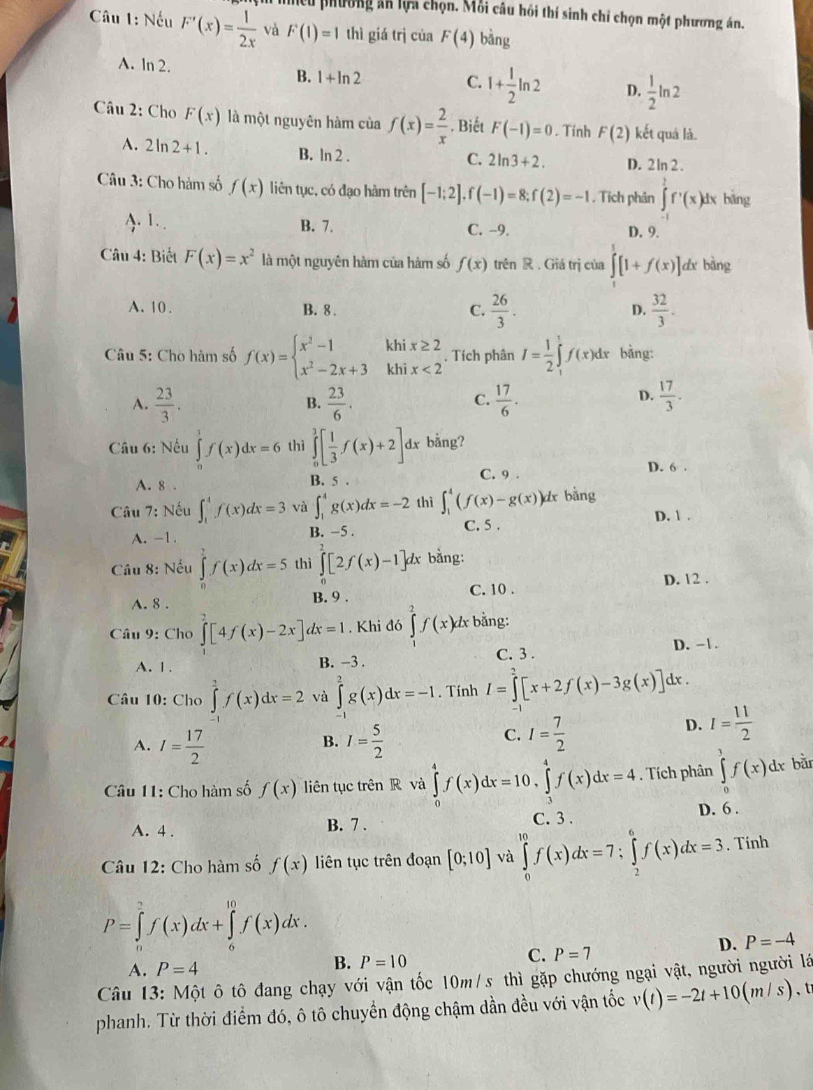 leu phường ăn lựa chọn. Mỗi câu hồi thí sinh chi chọn một phương án.
Câu 1: Nếu F'(x)= 1/2x  và F(1)=1 thì giá trị của F(4) bǎng
A. ln 2. 1+ 1/2 ln 2  1/2 ln 2
B. 1+ln 2 C.
D.
Câu 2: Cho F(x) là một nguyên hàm của f(x)= 2/x . Biết F(-1)=0. Tính F(2) kết quả là.
A. 2 ln 2+1. B. ln 2 .
C. 2ln 3+2. D. 2 ln 2 .
Câu 3: Cho hàm số f(x) liên tục, có đạo hàm trên [-1;2],f(-1)=8;f(2)=-1. Tích phản ∈tlimits^(1^1f'(x)dx bǎng
1. . B. 7. C. -9. D. 9.
Câu 4: Biết F(x)=x^2) là một nguyên hàm của hàm số f(x) trên R . Giá trị của ∈t [1+f(x)] dx bàng
A. 10. B. 8 . C.  26/3 .  32/3 .
D.
Câu 5: Cho hàm số f(x)=beginarrayl x^2-1 x^2-2x+3endarray. khi beginarrayr x≥ 2 x<2endarray. Tích phân I= 1/2 ∈tlimits _1^(tf(x)dx bảng:
khi
A. frac 23)3.  23/6 .  17/6 .
B.
C.
D.  17/3 .
Câu 6: Nếu ∈tlimits _0^(1f(x)dx=6 thì ∈tlimits _0^1[frac 1)3f(x)+2] dx bằng?
A. 8 .
B. 5 C. 9 . D. 6 .
Câu 7: Nếu ∈t _1^(4f(x)dx=3 và ∈t _1^4g(x)dx=-2 thì ∈t _1^4(f(x)-g(x))d l bằng
C. 5 . D. 1 .
A. -1. B. −5 .
Câu 8: Nếu ∈tlimits _0^2f(x)dx=5 thì ∈tlimits _0^2[2f(x)-1]dx bằng:
D. 12 .
A. 8.
B. 9 . C. 10 .
Câu 9: Cho ∈tlimits ^2)[4f(x)-2x]dx=1. Khi đó ∈tlimits _2^(2f(x)dx bằng:
A. 1. B. −3 . C. 3 . D. -1 .
Câu 10: Cho ∈tlimits _a^2f(x)dx=2 và ∈tlimits _0^2g(x)dx=-1. Tính I=∈tlimits _2^2[x+2f(x)-3g(x)]dx
A. I=frac 17)2 I= 5/2 
D. I= 11/2 
B.
C. I= 7/2 
Câu 11: Cho hàm số f(x) liên tục trên R và ∈tlimits _0^4f(x)dx=10,∈tlimits _3^4f(x)dx=4. Tích phân ∈tlimits _0^1f(x)dx bǎn
D. 6 .
A. 4 . B. 7 . C. 3 .
Câu 12: Cho hàm số f(x) liên tục trên đoạn [0;10] và ∈tlimits _0^(10)f(x)dx=7;∈tlimits _2^6f(x)dx=3. Tính
P=∈tlimits _0^2f(x)dx+∈tlimits _6^(10)f(x)dx.
D. P=-4
A. P=4
B. P=10
C. P=7
Câu 13: Một ô tô đang chạy với vận tốc 10m/s thì gặp chướng ngại vật, người người lá
phanh. Từ thời điểm đó, ô tô chuyển động chậm dần đều với vận tốc v(t)=-2t+10(m/s) 、 t