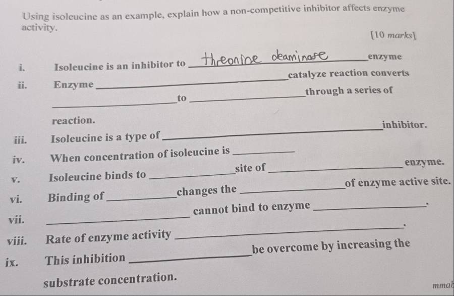 Using isoleucine as an example, explain how a non-competitive inhibitor affects enzyme 
activity. [10 marks] 
_enzyme 
i. Isoleucine is an inhibitor to 
ii. Enzyme _catalyze reaction converts 
_ 
through a series of 
_ 
to 
_ 
reaction. inhibitor. 
iii. Isoleucine is a type of 
iv. When concentration of isoleucine is_ 
v. Isoleucine binds to _site of_ 
enzyme. 
vi. Binding of _changes the _of enzyme active site. 
vii. _cannot bind to enzyme_ 
. 
viii. Rate of enzyme activity _、. 
ix.€£ This inhibition _be overcome by increasing the 
substrate concentration. 
mmal