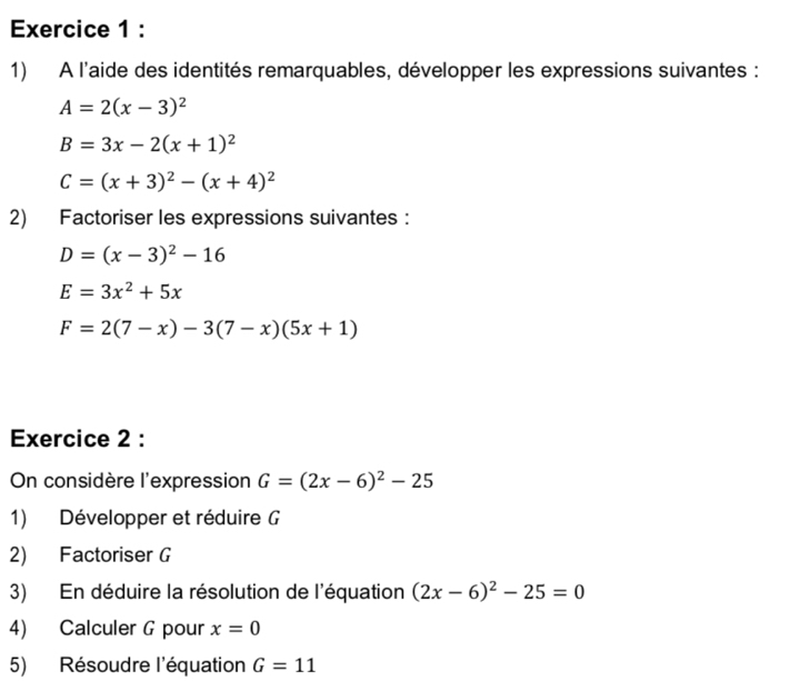 A l'aide des identités remarquables, développer les expressions suivantes :
A=2(x-3)^2
B=3x-2(x+1)^2
C=(x+3)^2-(x+4)^2
2) Factoriser les expressions suivantes:
D=(x-3)^2-16
E=3x^2+5x
F=2(7-x)-3(7-x)(5x+1)
Exercice 2 : 
On considère l'expression G=(2x-6)^2-25
1) Développer et réduire G
2) Factoriser G
3) En déduire la résolution de l'équation (2x-6)^2-25=0
4) Calculer G pour x=0
5) Résoudre l'équation G=11