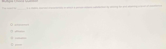 Question
The need for _is a stable, learned characteristic in which a person obtains satisfaction by striving for and attaining a level of excelience.
achievement
affiliation
motivation
power