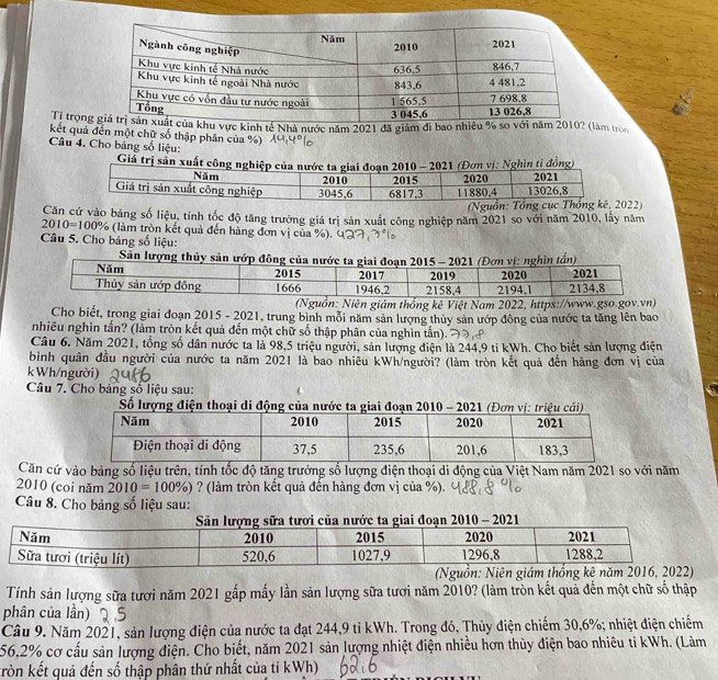Tỉ trọnkhu vực kinh tế Nhà nước năm 2021 đã giảm đi bao nhiêu % so với năm 2010? (làm tròn
kết quả đến một chữ số thập phân của %)
Câu 4. Cho bảng số liệu:
(Nguồn: 22)
Căn cứ vào bảng số liệu, tính tốc độ tăng trưởng giá trị sản xuất công nghiệp năm 2021 so với năm 2010, lấy năm
2010=100% (làm tròn kết quả đến hàng đơn vị của %).
Câu 5. Cho bảng số liệu:
S
(Nguồn: Niên giám thống kê Việt Nam 2022, https://www.gso.gov.vn)
Cho biết, trong giai đoạn 2015 - 2021, trung bình mỗi năm sản lượng thủy sản ướp đông của nước ta tăng lên bao
nhiêu nghìn tấn? (làm tròn kết quả đến một chữ số thập phân của nghìn tấn).
Câu 6. Năm 2021, tổng số dân nước ta là 98,5 triệu người, sản lượng điện là 244,9 ti kWh. Cho biết sản lượng điện
bình quân đầu người của nước ta năm 2021 là bao nhiêu kWh/người? (làm tròn kết quả đến hàng đơn vị của
k Wh/người)
Câu 7. Cho bảng số liệu sau:
Số lượng điện thoại di động của 
Căn cứ vào bảng số liệu trên, tính tốc độ tăng trưởng số lượng điện thoại di động của Việt Nam năm 2021 so với năm
2010 (coi năm 2010=100% ) ? (làm tròn kết quả đến hàng đơn vị của %).
Câu 8. Cho bảng số liệu sau:
Tính sản lượng sữa tươi năm 2021 gắp mấy lần sản lượng sữa tươi năm 2010? (làm tròn kết quả đến một chữ số thập
phân của lần)
Câu 9. Năm 2021, sản lượng điện của nước ta đạt 244,9 tỉ kWh. Trong đó, Thủy điện chiếm 30,6%; nhiệt điện chiếm
56,2% cơ cấu sản lượng điện. Cho biết, năm 2021 sản lượng nhiệt điện nhiều hơn thủy điện bao nhiêu tỉ kWh. (Làm
kròn kết quả đến số thập phân thứ nhất của tỉ kWh)