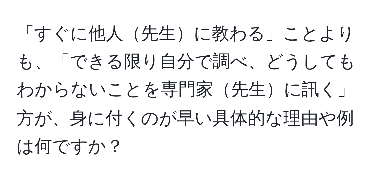 「すぐに他人先生に教わる」ことよりも、「できる限り自分で調べ、どうしてもわからないことを専門家先生に訊く」方が、身に付くのが早い具体的な理由や例は何ですか？