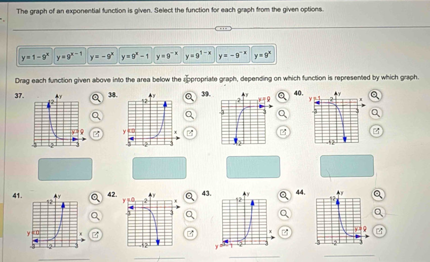 The graph of an exponential function is given. Select the function for each graph from the given options.
y=1-9^x y=9^(x-1) y=-9^x y=9^x-1 y=9^(-x) y=9^(1-x) y=-9^(-x) y=9^x
Drag each function given above into the area below the sppropriate graph, depending on which function is represented by which graph.
37.3839.40.
 
 
 
41424344.
  
_
_
_
_