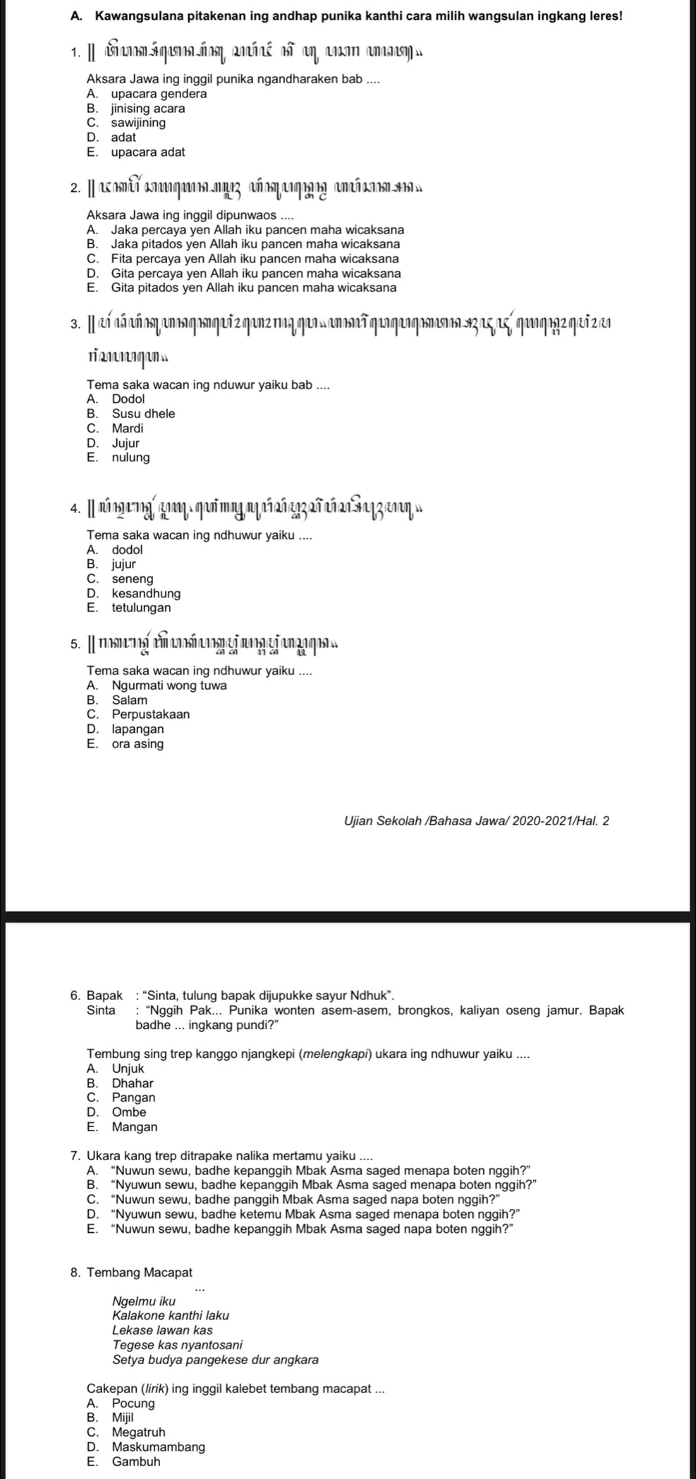 Kawangsulana pitakenan ing andhap punika kanthi cara milih wangsulan ingkang leres!
Aksara Jawa ing inggil punika ngandharaken bab ....
A. upacara gendera
B. jinising acara
C. sawijining
D.adat
E. upacara adat
2. |acomίυ κηι.ηος αñοη αιηος an i a 
Aksara Jawa ing inggil dipunwaos ....
A. Jaka percaya yen Allah iku pancen maha wicaksana
B. Jaka pitados yen Allah iku pancen maha wicaksana
C. Fita percaya yen Allah iku pancen maha wicaksana
D. Gita percaya yen Allah iku pancen maha wicaksana
E. Gita pitados ven Allah iku pancen maha wicaksana
3. I eí aá añ oq anon qonqeñzqanz naq qeas anomñ qaqeoqomaa sz aς aς qaaqagz qeñ z en
r anngn
Tema saka wacan ing nduwur yaiku bab ....
A. Dodol
B. Susu dhele
C. Mardi
D. Jujur
E. nulung
4. Inúngeg goη ηaốοg ηfrαñrz2ñSazznη
Tema saka wacan ing ndhuwur yaiku ....
A. dodol
B. jujur
C. seneng
D. kesandhung
E. tetulungan
5. Ⅱmng  t   gj n gj  
Tema saka wacan ing ndhuwur yaiku ....
A. Ngurmati wong tuwa
B. Salam
C. Perpustakaan
D. lapangan
E. ora asing
Ujian Sekolah /Bahasa Jawa/ 2020-2021/Hal. 2
6. Bapak : “Sinta, tulung bapak dijupukke sayur Ndhuk”.
Sinta : “Nggih Pak... Punika wonten asem-asem, brongkos, kaliyan oseng jamur. Bapak
badhe ... ingkang pundi?
Tembung sing trep kanggo njangkepi (melengkapí) ukara ing ndhuwur yaiku ....
A. Unjuk
B. Dhahar
C. Pangan
D. Ombe
E. Mangan
7. Ukara kang trep ditrapake nalika mertamu yaiku ....
A. “Nuwun sewu, badhe kepanggih Mbak Asma saged menapa boten nggih?”
B. “Nyuwun sewu, badhe kepanggih Mbak Asma saged menapa boten nggih?”
C. “Nuwun sewu, badhe panggih Mbak Asma saged napa boten nggih?”
D. “Nyuwun sewu, badhe ketemu Mbak Asma saged menapa boten nggih?”
E. “Nuwun sewu, badhe kepanggih Mbak Asma saged napa boten nggih?”
8. Tembang Macapat
Ngelmu iku
Kalakone kanthi laku
Lekase lawan kas
Teqese kas nyantosani
Setya budya pangekese dur angkara
Cakepan (lirik) ing inggil kalebet tembang macapat ...
A. Pocung
B. Mijil
C. Megatruh
D. Maskumambang
E. Gambuh