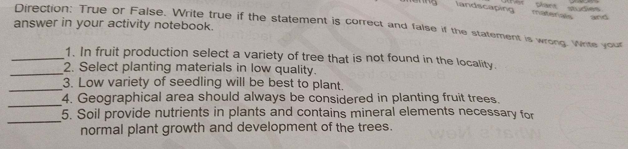 ther plant studies . 
landscaping materials and 
answer in your activity notebook. 
Direction: True or False. Write true if the statement is correct and false if the statement is wrong. Write your 
_1. In fruit production select a variety of tree that is not found in the locality. 
_2. Select planting materials in low quality. 
_3. Low variety of seedling will be best to plant. 
_ 
4. Geographical area should always be considered in planting fruit trees. 
_ 
5. Soil provide nutrients in plants and contains mineral elements necessary for 
normal plant growth and development of the trees.