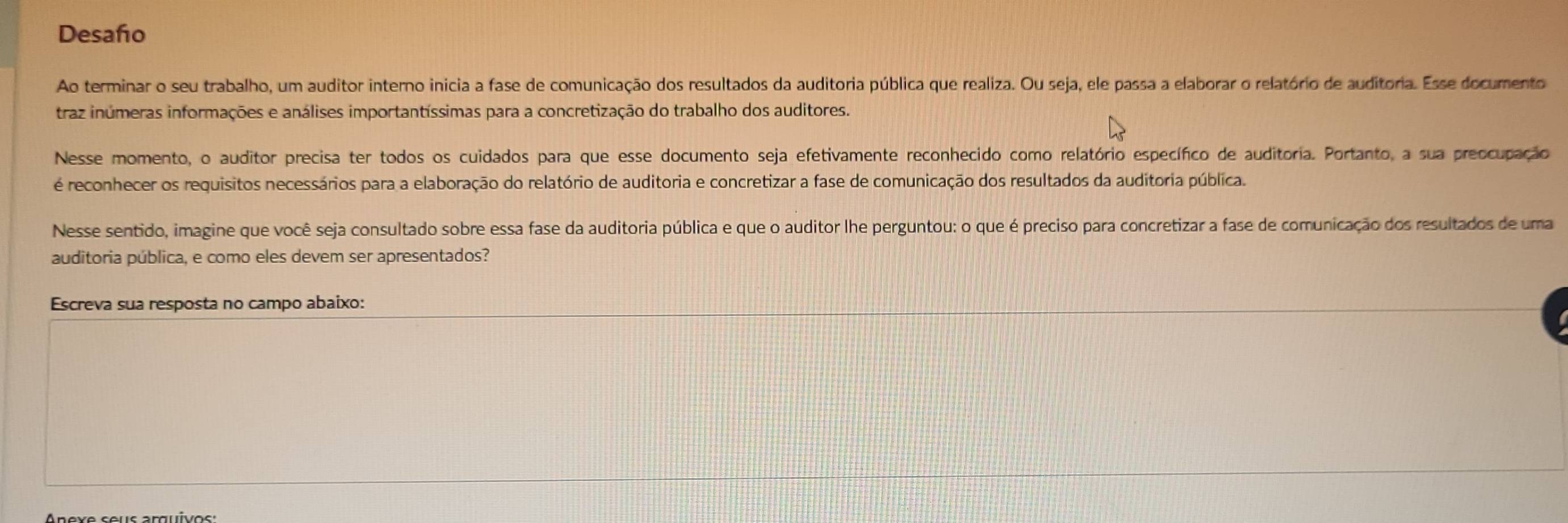 Desaño 
Ao terminar o seu trabalho, um auditor interno inicia a fase de comunicação dos resultados da auditoria pública que realiza. Ou seja, ele passa a elaborar o relatório de auditoria. Esse documento 
traz inúmeras informações e análises importantíssimas para a concretização do trabalho dos auditores. 
Nesse momento, o auditor precisa ter todos os cuidados para que esse documento seja efetivamente reconhecido como relatório específico de auditoria. Portanto, a sua preocupação 
é reconhecer os requisitos necessários para a elaboração do relatório de auditoria e concretizar a fase de comunicação dos resultados da auditoria pública. 
Nesse sentido, imagine que você seja consultado sobre essa fase da auditoria pública e que o auditor lhe perguntou: o que é preciso para concretizar a fase de comunicação dos resultados de uma 
auditoria pública, e como eles devem ser apresentados? 
Escreva sua resposta no campo abaixo: