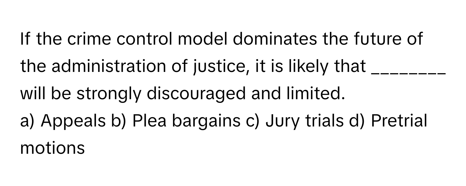 If the crime control model dominates the future of the administration of justice, it is likely that ________ will be strongly discouraged and limited.

a) Appeals b) Plea bargains c) Jury trials d) Pretrial motions