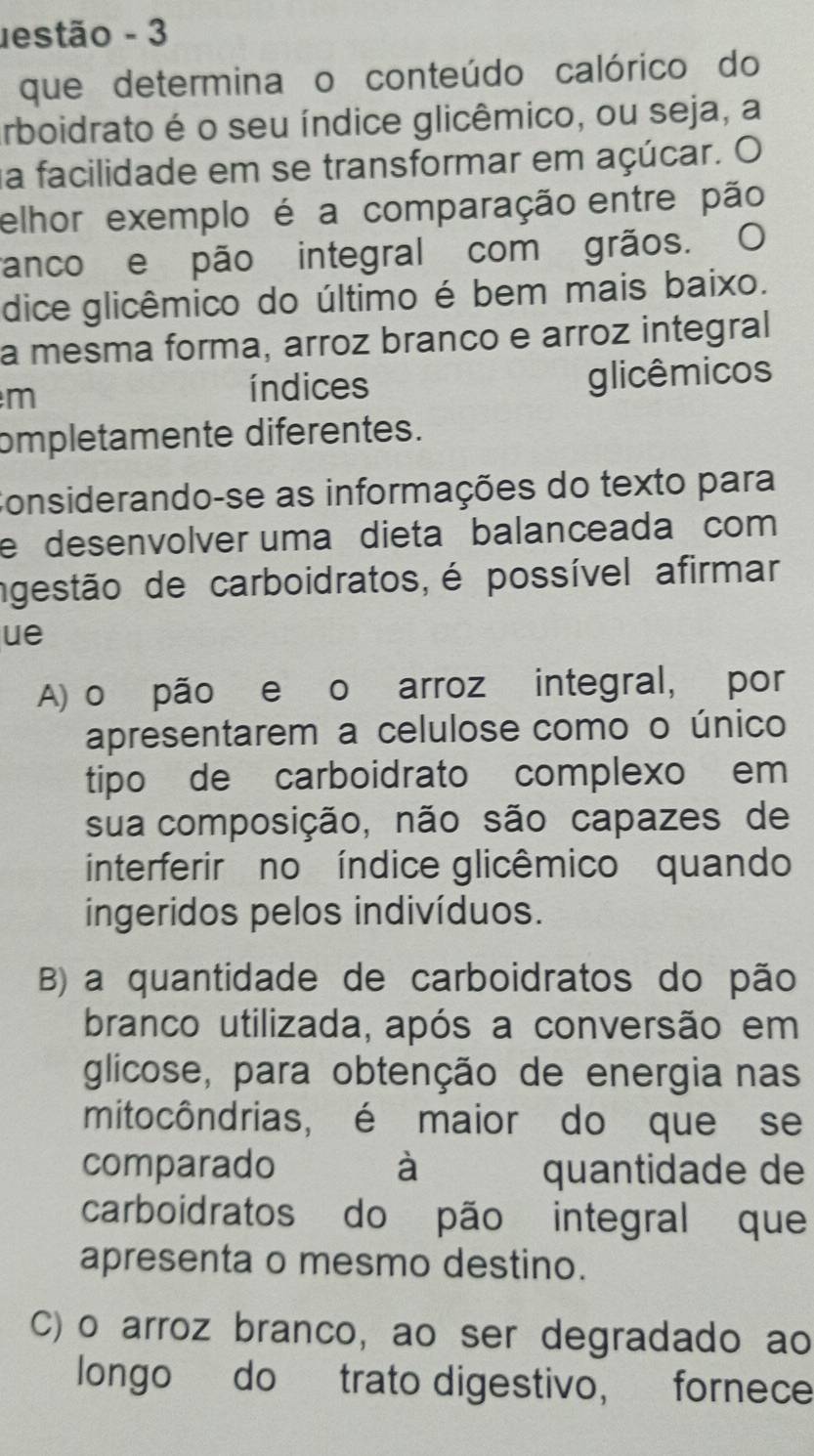 estão - 3
que determina o conteúdo calórico do
arboidrato é o seu índice glicêmico, ou seja, a
na facilidade em se transformar em açúcar. O
elhor exemplo é a comparação entre pão
ranco e pão integral com grãos. O
dice glicêmico do último é bem mais baixo.
a mesma forma, arroz branco e arroz integral
m
índices glicêmicos
mpletamente diferentes.
Considerando-se as informações do texto para
e desenvolver uma dieta balanceada com
ngestão de carboidratos,é possível afirmar
ue
A) o pão e o arroz integral, por
apresentarem a celulose como o único
tipo de carboidrato complexo em
sua composição, não são capazes de
interferir no índice glicêmico quando
ingeridos pelos indivíduos.
B) a quantidade de carboidratos do pão
branco utilizada, após a conversão em
glicose, para obtenção de energia nas
mitocôndrias, é maior do que se
comparado à quantidade de
carboidratos do pão integral que
apresenta o mesmo destino.
C)o arroz branco, ao ser degradado ao
longo do trato digestivo, fornece