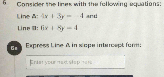 Consider the lines with the following equations:
Line A: 4x+3y=-4 and
Line B: 6x+8y=4
6a Express Line A in slope intercept form:
Enter your next step here