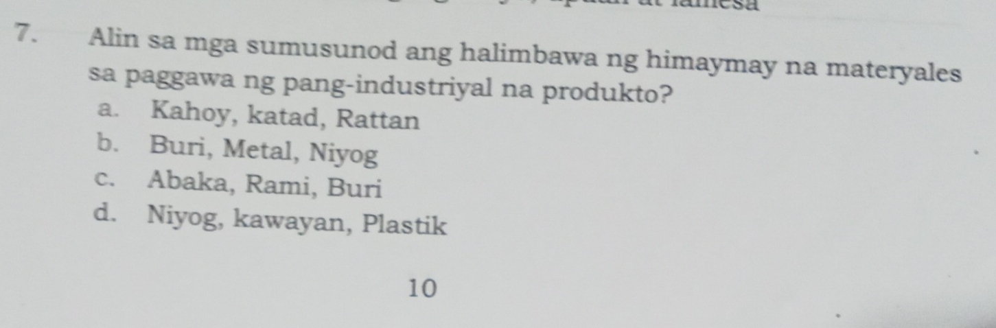 mesa
7. Alin sa mga sumusunod ang halimbawa ng himaymay na materyales
sa paggawa ng pang-industriyal na produkto?
a. Kahoy, katad, Rattan
b. Buri, Metal, Niyog
c. Abaka, Rami, Buri
d. Niyog, kawayan, Plastik
10