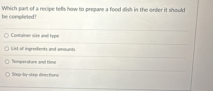 Which part of a recipe tells how to prepare a food dish in the order it should
be completed?
Container size and type
List of ingredients and amounts
Temperature and time
Step-by-step directions