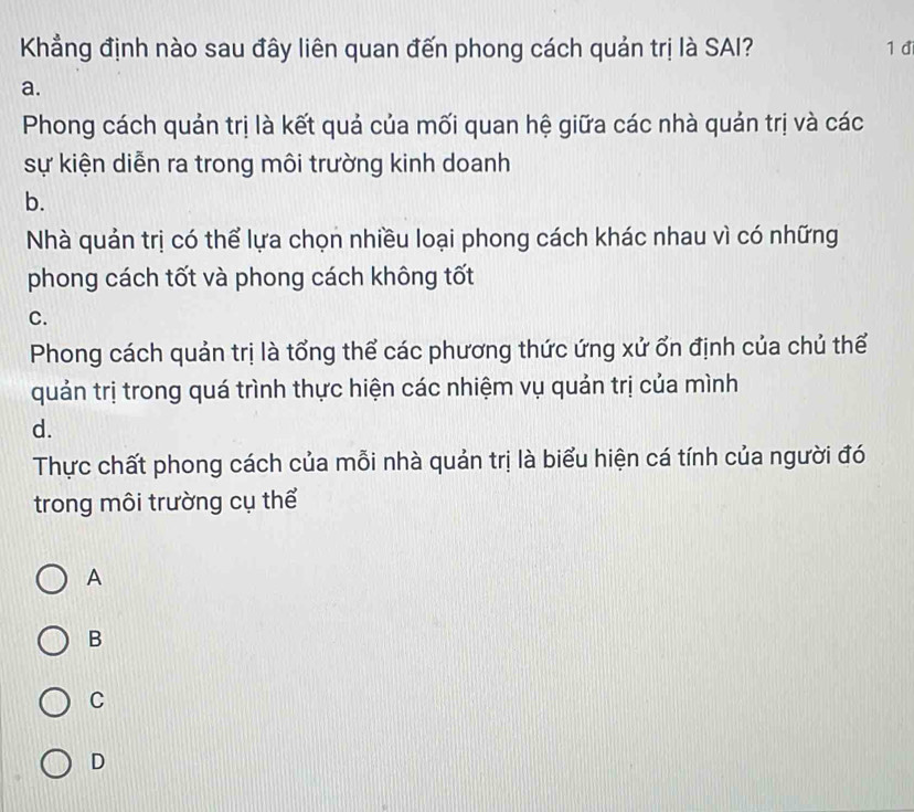 Khẳng định nào sau đây liên quan đến phong cách quản trị là SAI? 1 đi
a.
Phong cách quản trị là kết quả của mối quan hệ giữa các nhà quản trị và các
sự kiện diễn ra trong môi trường kinh doanh
b.
Nhà quản trị có thể lựa chọn nhiều loại phong cách khác nhau vì có những
phong cách tốt và phong cách không tốt
C.
Phong cách quản trị là tổng thể các phương thức ứng xử ổn định của chủ thể
quản trị trong quá trình thực hiện các nhiệm vụ quản trị của mình
d.
Thực chất phong cách của mỗi nhà quản trị là biểu hiện cá tính của người đó
trong môi trường cụ thể
A
B
C
D