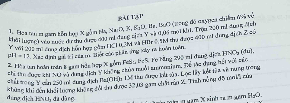 bài tập 
1. Hòa tan m gam hỗn hợp X gồm Na, Na_2O, K, K_2O, Ba, BaO (trong đó oxygen chiếm 6% về 
khối lượng) vào nước dư thu được 400 ml dung dịch Y và 0,06 mol khí. Trộn 200 ml dung dịch
Y với 200 ml dung dịch hỗn hợp gồm HCl 0,2M và HBr 0,5M thu được 400 ml dung dịch Z có
pH=12. Xác định giá trị của m. Biết các phản ứng xảy ra hoàn toàn. 
2. Hòa tan hoàn toàn 8 gam hỗn hợp X gồm FeS_2 , FeS, Fe bằng 290 ml dung dịch HNO_3 (dư), 
chi thu được khí NO và dung dịch Y không chứa muối ammonium. Để tác dụng hết với các 
chất trong Y cần 250 ml dung dịch Ba(OH)_2 1M thu được kết tủa. Lọc lấy kết tủa và nung trong 
không khí đến khối lượng không đổi thu được 32,03 gam chất rắn Z. Tính nồng độ mol/l của 
dung dịch HNO₃ đã dùng. 
n to à n m gam X sinh ra m gam H_2O.