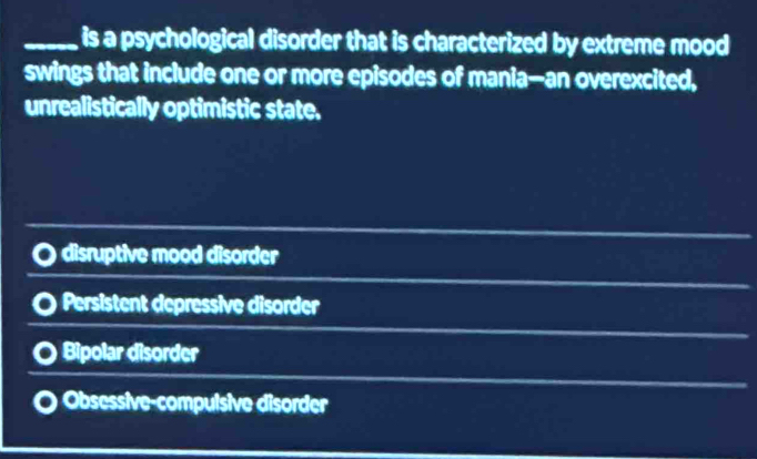 is a psychological disorder that is characterized by extreme mood
swings that include one or more episodes of mania—-an overexcited,
unrealistically optimistic state.
disruptive mood disorder
Persistent depressive disorder
Bipolar disorder
Obsessive-compulsive disorder