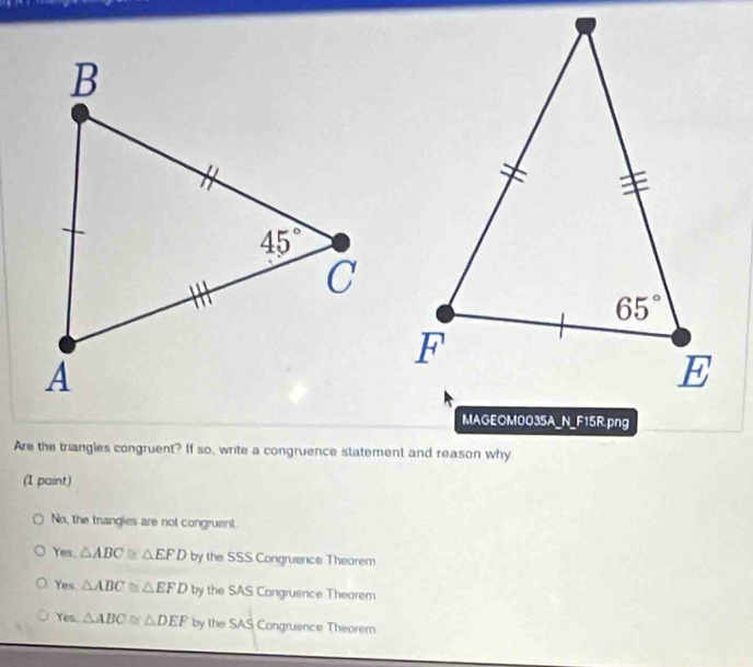 Are the triangles congruent? If so, write a congruence statement and reason why
(1 paint)
No, the trangies are not congruent.
Yes. △ ABC≌ △ EFD by the SSS Congruence Thearem
Yes △ ABC≌ △ EFD by the SAS Congruence Theorem
Yes. △ ABC≌ △ DEF by the SAS Congruence Theorem