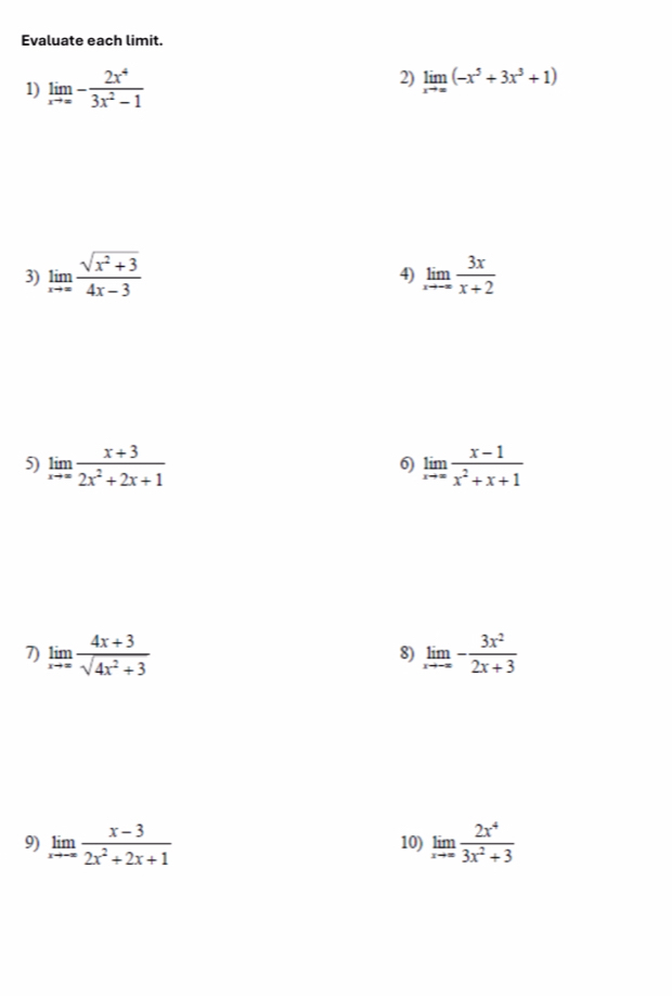 Evaluate each limit. 
2) 
1) limlimits _xto ∈fty - 2x^4/3x^2-1  limlimits _xto ∈fty (-x^5+3x^3+1)
3) limlimits _xto ∈fty  (sqrt(x^2+3))/4x-3  limlimits _xto -∈fty  3x/x+2 
4) 
5) limlimits _xto ∈fty  (x+3)/2x^2+2x+1  limlimits _xto ∈fty  (x-1)/x^2+x+1 
6) 
7) limlimits _xto ∈fty  (4x+3)/sqrt(4x^2+3)  limlimits _xto -∈fty - 3x^2/2x+3 
8) 
9) limlimits _xto -∈fty  (x-3)/2x^2+2x+1  10) limlimits _xto ∈fty  2x^4/3x^2+3 