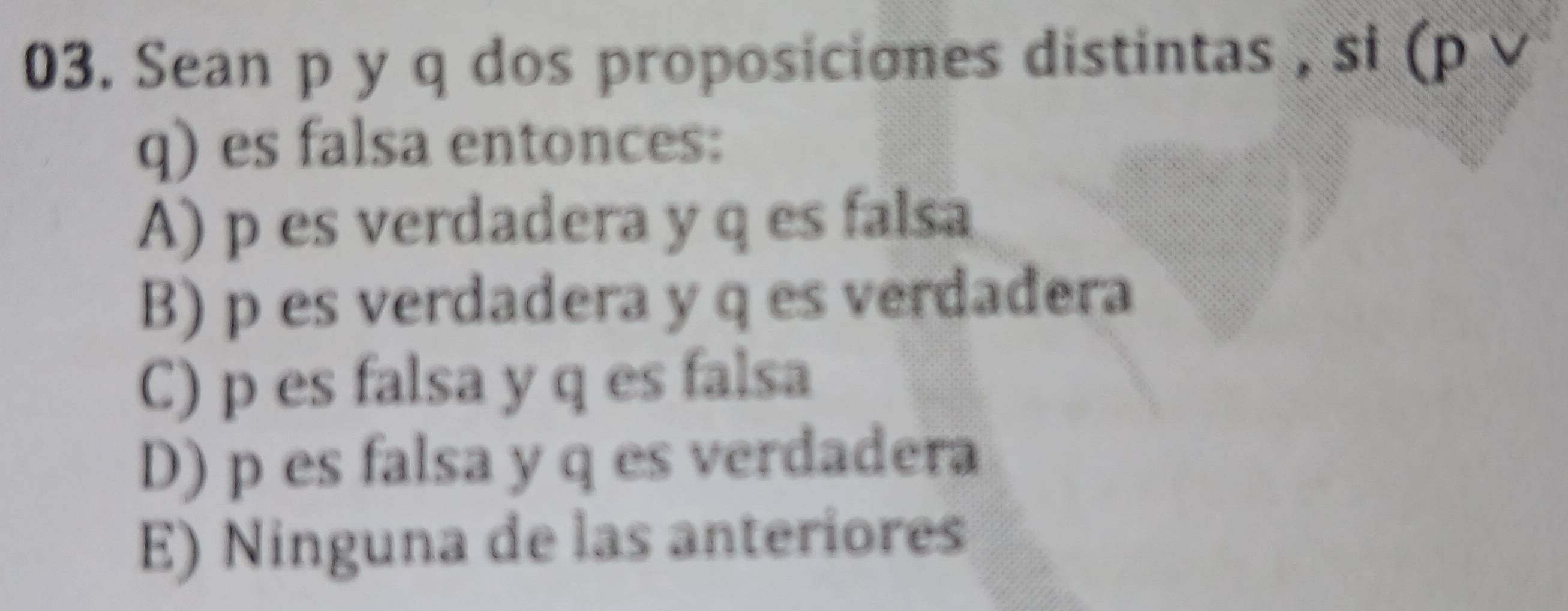 Sean p y q dos proposiciones distintas , si (p ∨
q) es falsa entonces:
A) p es verdadera y q es falsa
B) p es verdadera y q es verdadera
C) p es falsa y q es falsa
D) p es falsa y q es verdadera
E) Ninguna de las anteriores