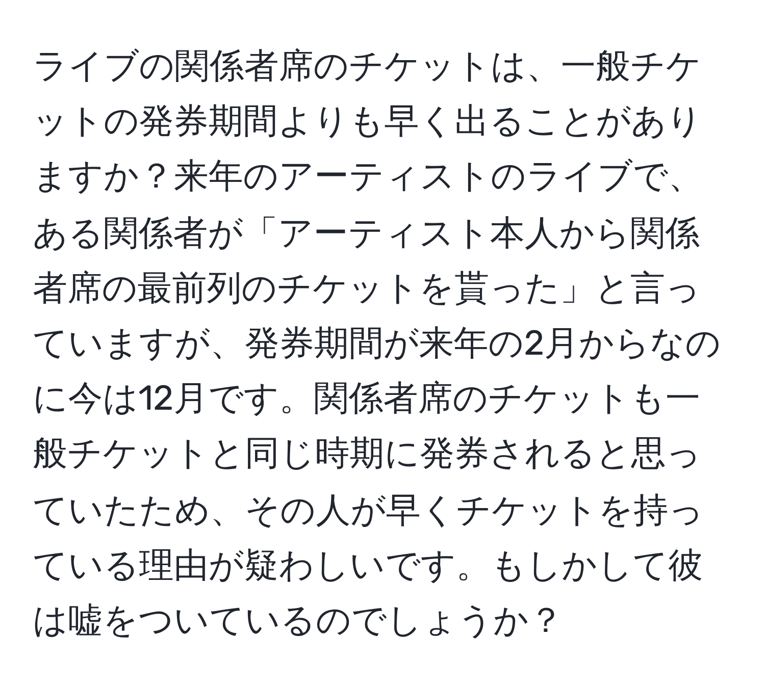 ライブの関係者席のチケットは、一般チケットの発券期間よりも早く出ることがありますか？来年のアーティストのライブで、ある関係者が「アーティスト本人から関係者席の最前列のチケットを貰った」と言っていますが、発券期間が来年の2月からなのに今は12月です。関係者席のチケットも一般チケットと同じ時期に発券されると思っていたため、その人が早くチケットを持っている理由が疑わしいです。もしかして彼は嘘をついているのでしょうか？