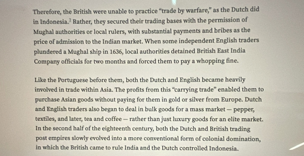 Therefore, the British were unable to practice “trade by warfare,” as the Dutch did 
in Indonesia.² Rather, they secured their trading bases with the permission of 
Mughal authorities or local rulers, with substantial payments and bribes as the 
price of admission to the Indian market. When some independent English traders 
plundered a Mughal ship in 1636, local authorities detained British East India 
Company officials for two months and forced them to pay a whopping fine. 
Like the Portuguese before them, both the Dutch and English became heavily 
involved in trade within Asia. The profits from this “carrying trade” enabled them to 
purchase Asian goods without paying for them in gold or silver from Europe. Dutch 
and English traders also began to deal in bulk goods for a mass market — pepper, 
textiles, and later, tea and coffee — rather than just luxury goods for an elite market. 
In the second half of the eighteenth century, both the Dutch and British trading 
post empires slowly evolved into a more conventional form of colonial domination, 
in which the British came to rule India and the Dutch controlled Indonesia.