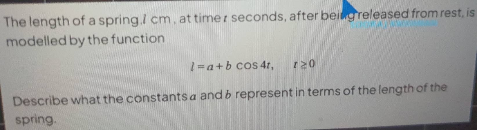 The length of a spring, 1 cm , at time r seconds, after being released from rest, is 
modelled by the function
l=a+bcos 4t, t≥ 0
Describe what the constants a and & represent in terms of the length of the 
spring.