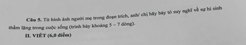 Từ hình ảnh người mẹ trong đoạn trích, anh/ chị hãy bày tỏ suy nghĩ về sự hi sinh 
thầm lặng trong cuộc sống (trình bày khoảng 5 - 7 dòng). 
II. VIÉT (6,0 điễm)