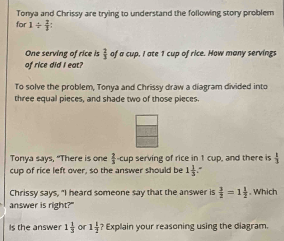 Tonya and Chrissy are trying to understand the following story problem 
for 1/  2/3 
One serving of rice is  2/3  of a cup. I ate 1 cup of rice. How many servings 
of rice did I eat? 
To solve the problem, Tonya and Chrissy draw a diagram divided into 
three equal pieces, and shade two of those pieces. 
Tonya says, “There is one  2/3  -cup serving of rice in 1 cup, and there is  1/3 
cup of rice left over, so the answer should be 1 1/3 ." 
Chrissy says, “I heard someone say that the answer is  3/2 =1 1/2 . Which 
answer is right?" 
Is the answer 1 1/3  or 1 1/2  ? Explain your reasoning using the diagram.