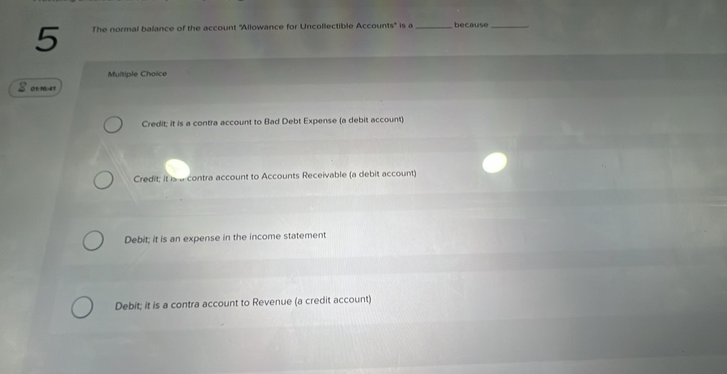 The normal balance of the account ''Allowance for Uncollectible Accounts'' is a _because_
Multiple Choice
$ 0n : 1041
Credit; it is a contra account to Bad Debt Expense (a debit account)
Credit; it is a contra account to Accounts Receivable (a debit account)
Debit; it is an expense in the income statement
Debit; it is a contra account to Revenue (a credit account)