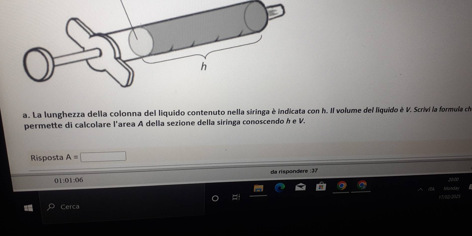 La lunghezza della colonna del liquido contenuto nella siringa è indicata con h. Il volume del liquido è V. Scrivi la formula ch 
permette di calcolare l'area A della sezione della siringa conoscendo h e V. 
Risposta A=
da rispondere :37
01:01:06
20:00 
ITA Monday 
17/02/2025 
Cerca