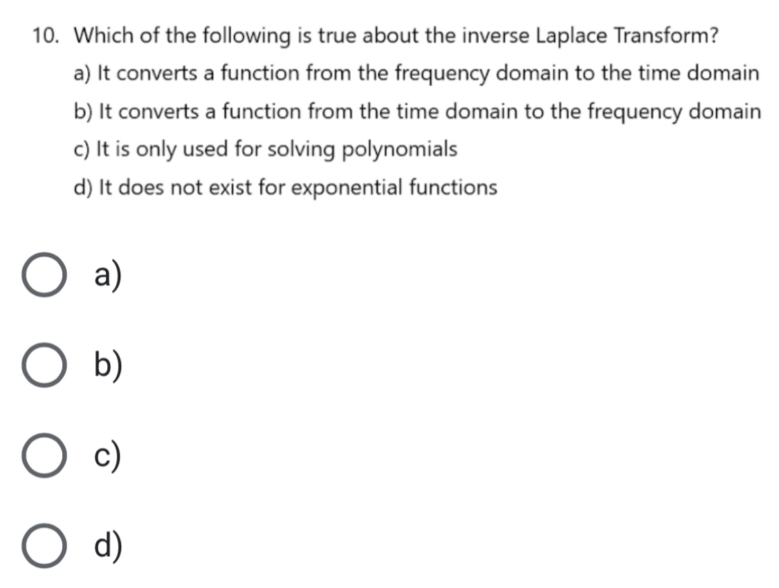 Which of the following is true about the inverse Laplace Transform?
a) It converts a function from the frequency domain to the time domain
b) It converts a function from the time domain to the frequency domain
c) It is only used for solving polynomials
d) It does not exist for exponential functions
a)
b)
c)
d)