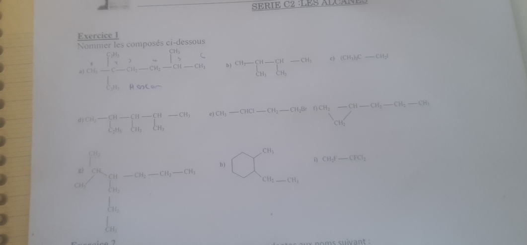 SERIE C2 LES ALCA E 
Exercice 1 
Nommer les composés ci-dessous
frac  4/500 * frac (∈t _i=1)^(76)∈t -C_i^(i-overline C)overline y_i(∈t _i=1)^(50)A· 50C_i- b ) beginarrayr CH_3-CH-CH-CH_3 CH_3CH_2endarray c) (CH_3)_3C_ CH_2I
□°C_circ =□°
d) CH_3-beginarrayr CH-CH-CH-CH, C_2H_5CH_3endarray
CH_3-CHCl-CH_2
ux noms suivant