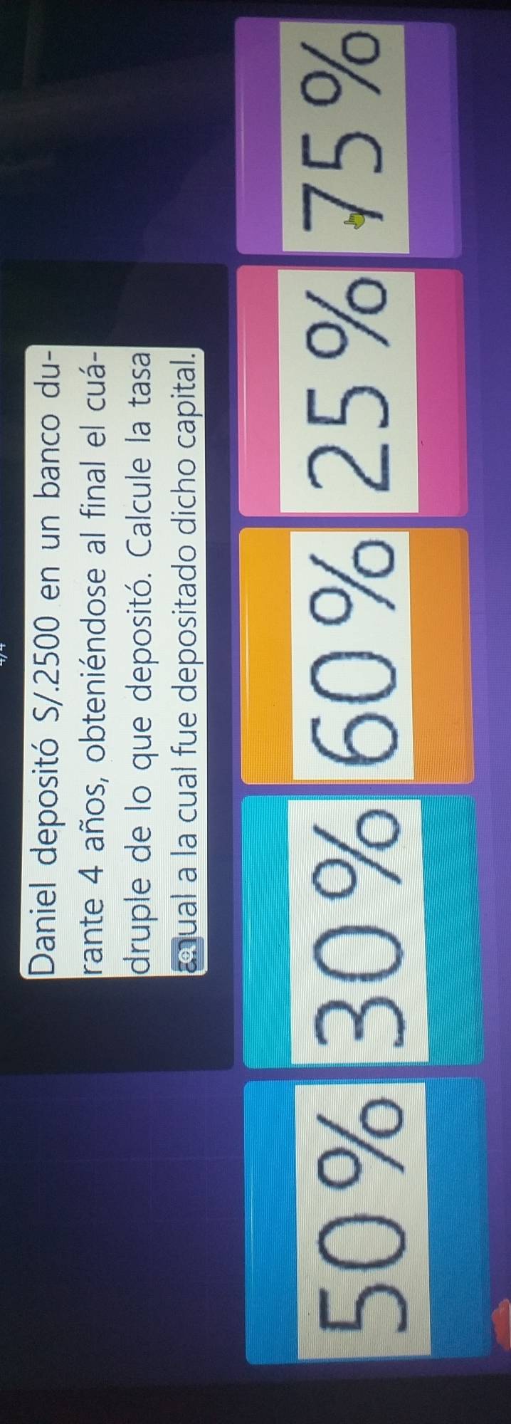 Daniel depositó S/.2500 en un banco du-
rante 4 años, obteniéndose al final el cuá-
druple de lo que depositó. Calcule la tasa
anual a la cual fue depositado dicho capital.
50% 30% 60% 25% 75%