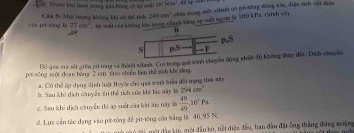 Đd. Trước khi bợm trong quả bóng có áp suất 10^5N/m^2
Câu 5: Một lượng không khi có thể tích 240cm^3 chứa trong một xilanh có pit-tông đồng kín, diện tích tiết điện
của pit-tông là 27cm^3 , áp suất của không khi trong xilanh bằng áp suất ngoài là 100 kPa (hình vẽ).
h
p 。 S
S p,S F
Bỏ qua ma sát giữa pit tông và thành xilanh. Coi trong quá trình chuyển động nhiệt độ không thay đổi. Dịch chuyên
pit-tông một đoạn băng 2 cm theo chiều làm thể tích khí tăng.
a. Có thể áp dụng định luật Boyle cho quá trình biển đổi trạng thái này.
b. Sau khỉ dịch chuyển thì thể tích của khí lúc này là 294cm^3. 
c. Sau khi dịch chuyển thì áp suất của khí lúc này là  49/49 .10^5Pa. 
d. Lực cần tác dụng vào pit-tông để pit-tông cân bằng là 46,95 N.
nhỏ dài, một đầu kín, một đầu hở, tiết diện đều, ban đầu đặt ống thắng đứng miệng