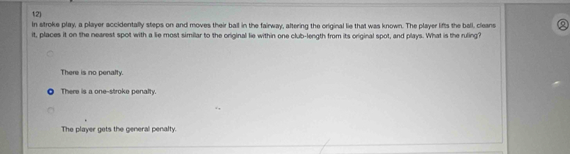 In stroke play, a player accidentally steps on and moves their ball in the fairway, altering the original lie that was known. The player lifts the ball, cleans
it, places it on the nearest spot with a lie most similar to the original lie within one club-length from its original spot, and plays. What is the ruling?
There is no penalty.
There is a one-stroke penalty.
The player gets the general penalty.