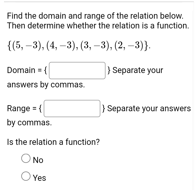 Find the domain and range of the relation below.
Then determine whether the relation is a function.
 (5,-3),(4,-3),(3,-3),(2,-3). 
Domain = □  Separate your
answers by commas.
Range = □ Separate your answers
by commas.
Is the relation a function?
No
Yes