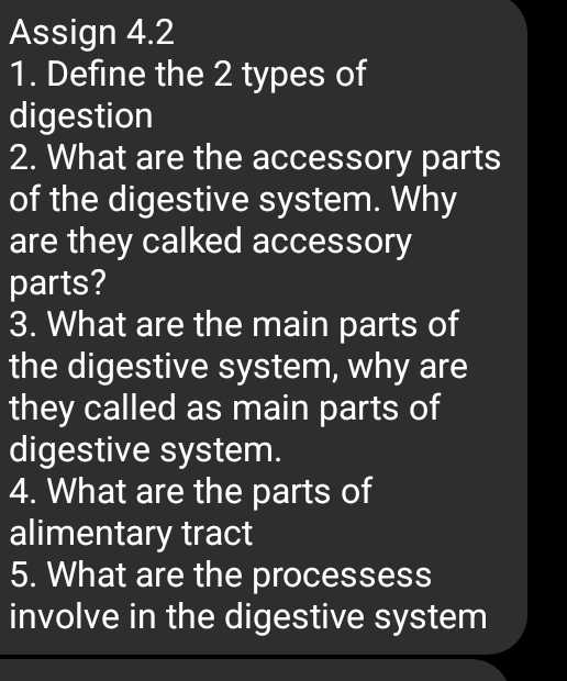 Assign 4.2 
1. Define the 2 types of 
digestion 
2. What are the accessory parts 
of the digestive system. Why 
are they calked accessory 
parts? 
3. What are the main parts of 
the digestive system, why are 
they called as main parts of 
digestive system. 
4. What are the parts of 
alimentary tract 
5. What are the processess 
involve in the digestive system