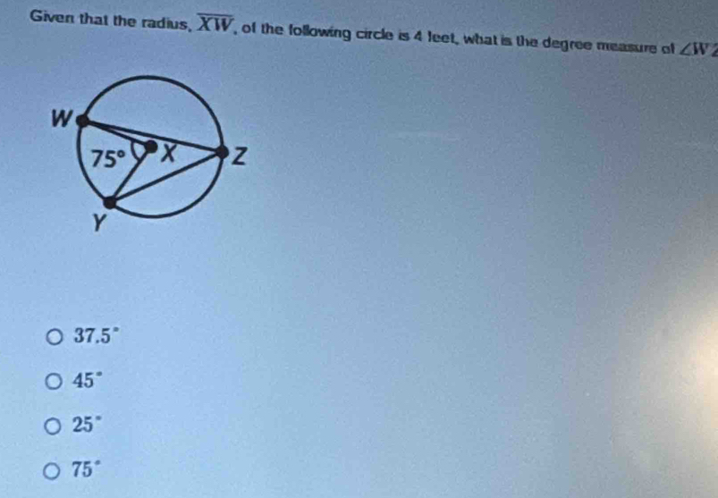 Given that the radius, overline XW , of the following circle is 4 feet, what is the degree measure of ∠ W
37.5°
45°
25°
75°