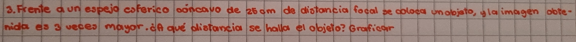 Frente o un espeid coferico ooncapo de 25 dm de distancia focal be ooloda unobjeto, olalimagen obte- 
mide es 3 veres mayor. ¢n aue pliotantia se/hallo el objelo? Grafficar