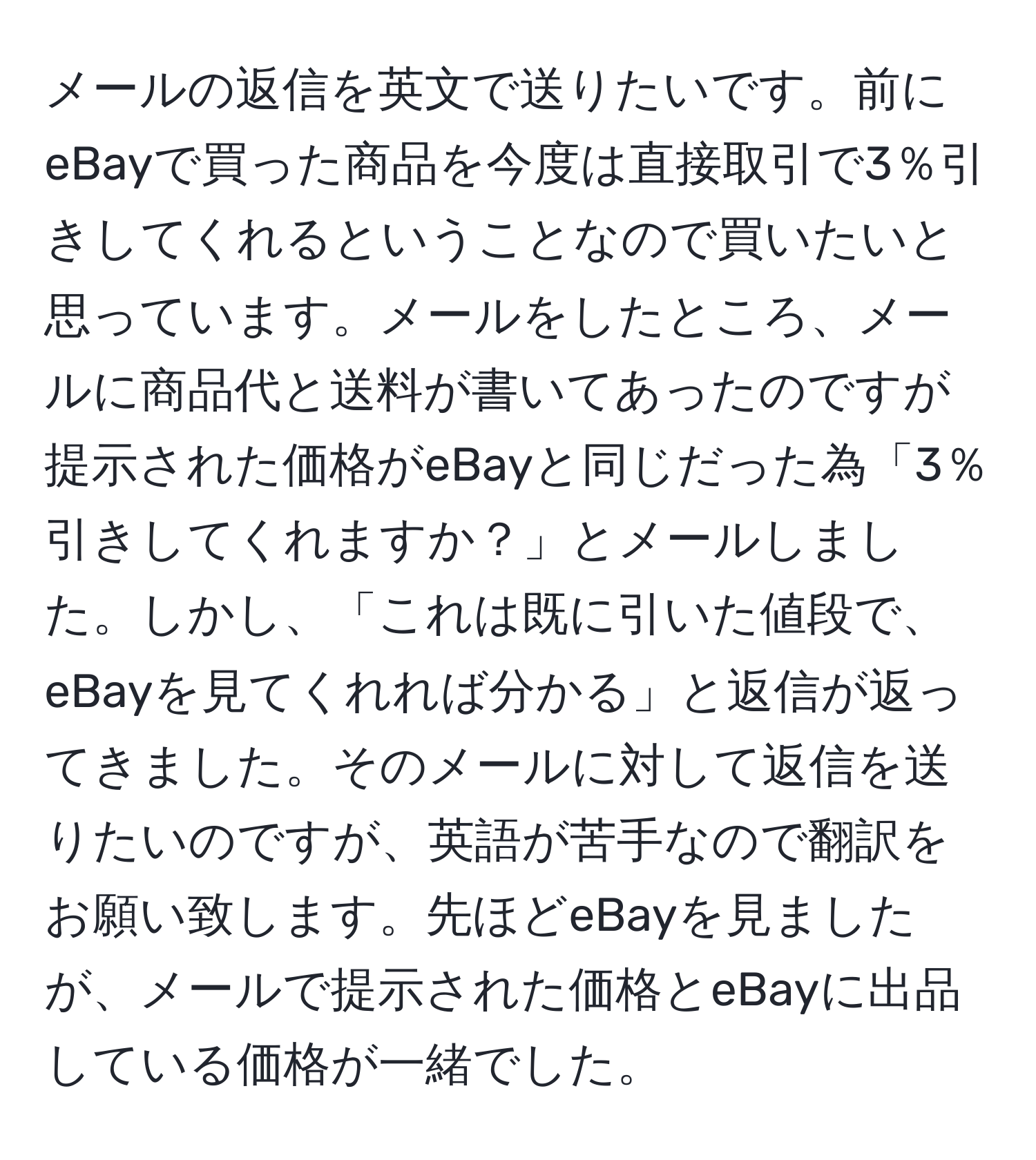 メールの返信を英文で送りたいです。前にeBayで買った商品を今度は直接取引で3％引きしてくれるということなので買いたいと思っています。メールをしたところ、メールに商品代と送料が書いてあったのですが提示された価格がeBayと同じだった為「3％引きしてくれますか？」とメールしました。しかし、「これは既に引いた値段で、eBayを見てくれれば分かる」と返信が返ってきました。そのメールに対して返信を送りたいのですが、英語が苦手なので翻訳をお願い致します。先ほどeBayを見ましたが、メールで提示された価格とeBayに出品している価格が一緒でした。