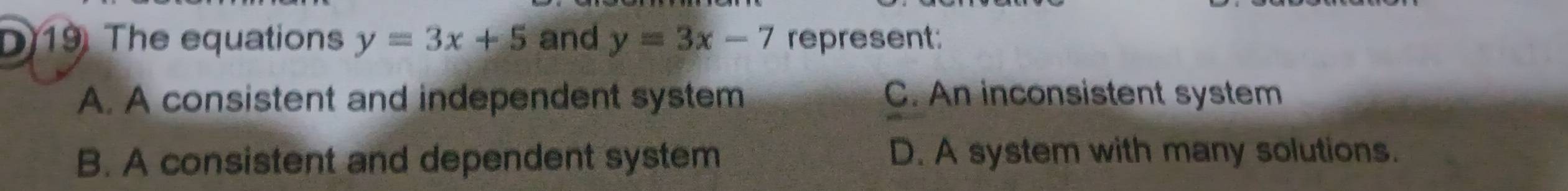 The equations y=3x+5 and y=3x-7 represent:
A. A consistent and independent system C. An inconsistent system
B. A consistent and dependent system D. A system with many solutions.