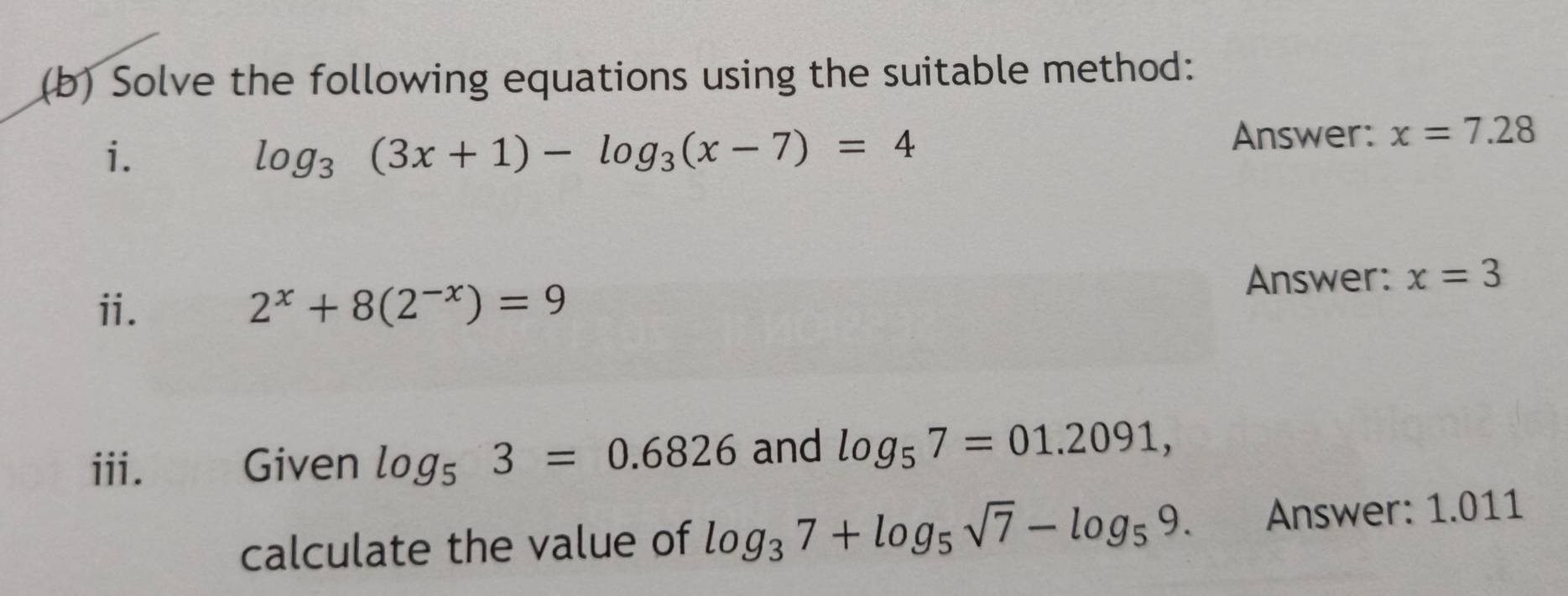 Solve the following equations using the suitable method: 
i.
log _3(3x+1)-log _3(x-7)=4
Answer: x=7.28
Answer: x=3
ii. 2^x+8(2^(-x))=9
iii. Given log _53=0.6826 and log _57=01.2091, 
calculate the value of log _37+log _5sqrt(7)-log _59. Answer: 1.011