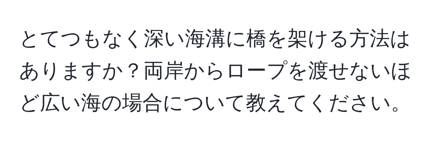 とてつもなく深い海溝に橋を架ける方法はありますか？両岸からロープを渡せないほど広い海の場合について教えてください。