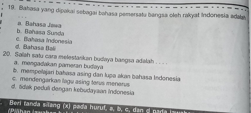 Bahasa yang dipakai sebagai bahasa pemersatu bangsa oleh rakyat Indonesia adalaḥ
a. Bahasa Jawa
b. Bahasa Sunda
c. Bahasa Indonesia
d. Bahasa Bali
20. Salah satu cara melestarikan budaya bangsa adalah . . . .
a. mengadakan pameran budaya
b. mempelajari bahasa asing dan lupa akan bahasa Indonesia
c. mendengarkan lagu asing terus menerus
d. tidak peduli dengan kebudayaan Indonesia
Beri tanda silang (x) pada huruf, a, b, c, dan d pada jawa