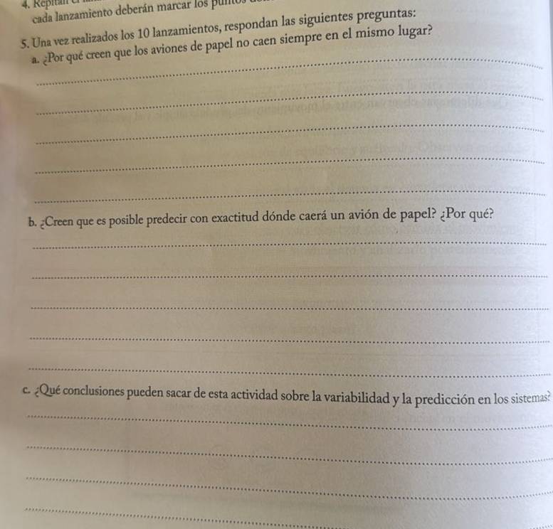 cada lanzamiento deberán marcar los punos 
5. Una vez realizados los 10 lanzamientos, respondan las siguientes preguntas: 
_ 
a. ¿Por qué creen que los aviones de papel no caen siempre en el mismo lugar? 
_ 
_ 
_ 
_ 
b. ¿Creen que es posible predecir con exactitud dónde caerá un avión de papel? ¿Por qué? 
_ 
_ 
_ 
_ 
_ 
c. ¿Qué conclusiones pueden sacar de esta actividad sobre la variabilidad y la predicción en los sistemas? 
_ 
_ 
_ 
_