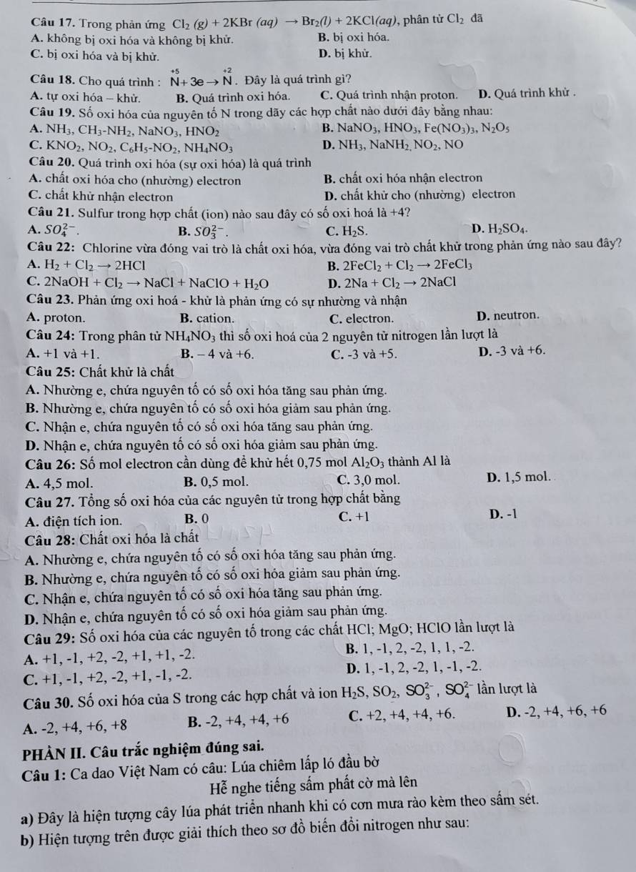 Trong phản ứng Cl_2(g)+2KBr(aq)to Br_2(l)+2KCl(aq) , phân tử Cl_2 đã
A. không bị oxi hóa và không bị khử. B. bị oxi hóa.
C. bị oxi hóa và bị khử. D. bị khử.
Câu 18. Cho quá trình : ^+5_N+3eto beginarrayr +2 Nendarray . Đây là quá trình gì?
A. tự oxi hóa - khử. B. Quá trình oxi hóa. C. Quá trình nhận proton. D. Quá trình khử .
Câu 19. Số oxi hóa của nguyên tố N trong dãy các hợp chất nào dưới đây bằng nhau:
A. NH_3,CH_3-NH_2,NaNO_3,HNO_2
B. NaNO_3,HNO_3,Fe(NO_3)_3 N_2O_5
C. KNO_2,NO_2,C_6H_5-NO_2,NH_4NO_3 D. NH_3,NaNH_2,NO_2, NO
Câu 20. Quá trình oxi hóa (sự oxi hóa) là quá trình
A. chất oxi hóa cho (nhường) electron B. chất oxi hóa nhận electron
C. chất khử nhận electron D. chất khử cho (nhường) electron
Câu 21. Sulfur trong hợp chất (ion) nào sau đây có số oxi hoá 1a+4 ?
A. SO_4^((2-). B. SO_3^(2-). C. H_2)S. D. H_2SO_4.
Câu 22: Chlorine vừa đóng vai trò là chất oxi hóa, vừa đóng vai trò chất khử trong phản ứng nào sau đây?
A. H_2+Cl_2to 2HCl B. 2FeCl_2+Cl_2to 2FeCl_3
C. 2NaOH+Cl_2to NaCl+NaClO+H_2O D. 2Na+Cl_2to 2NaCl
Câu 23. Phản ứng oxi hoá - khử là phản ứng có sự nhường và nhận
A. proton. B. cation. C. electron. D. neutron.
* Câu 24: Trong phân tử NH_4NO_3 thì số oxi hoá của 2 nguyên tử nitrogen lần lượt là
A. +1 va+1. B. - 4 và +6. C. -3 và +5. D. -3 và +6.
Câu 25: Chất khử là chất
A. Nhường e, chứa nguyên tố có số oxi hóa tăng sau phản ứng.
B. Nhường e, chứa nguyên tố có số oxi hóa giảm sau phản ứng.
C. Nhận e, chứa nguyên tố có số oxi hóa tăng sau phản ứng.
D. Nhận e, chứa nguyên tố có số oxi hóa giảm sau phản ứng.
Câu 26: Số mol electron cần dùng đề khử hết 0,75 mol Al_2O_3 thành Al là
A. 4,5 mol. B. 0,5 mol. C. 3,0 mol. D. 1,5 mol.
Câu 27. Tổng số oxi hóa của các nguyên tử trong hợp chất bằng
A. điện tích ion. B. 0 C. +1 D. -1
Câu 28: Chất oxi hóa là chất
A. Nhường e, chứa nguyên tố có số oxi hóa tăng sau phản ứng.
B. Nhường e, chứa nguyên tố có số oxi hóa giảm sau phản ứng.
C. Nhận e, chứa nguyên tố có số oxi hóa tăng sau phản ứng.
D. Nhận e, chứa nguyên tố có số oxi hóa giảm sau phản ứng.
Câu 29: Số oxi hóa của các nguyên tố trong các chất HCl; MgO; HClO lần lượt là
A. +1, -1, +2, -2, +1, +1, -2. B. 1, -1, 2, -2, 1, 1, -2.
C. +1, -1, +2, -2, +1, -1, -2. D. 1, -1, 2, -2, 1, -1, -2.
Câu 30. Số oxi hóa của S trong các hợp chất và ion H_2S,SO_2,SO_3^(2-),SO_4^(2-) lần lượt là
A. -2, +4, +6, +8 B. -2, +4, +4, +6 C. +2, +4, +4, +6. D. -2, +4, +6, +6
PHÀN II. Câu trắc nghiệm đúng sai.
Câu 1: Ca dao Việt Nam có câu: Lúa chiêm lấp ló đầu bờ
Hễ nghe tiếng sắm phất cờ mà lên
a) Đây là hiện tượng cây lúa phát triển nhanh khi có cơn mưa rào kèm theo sấm sét.
b) Hiện tượng trên được giải thích theo sơ đồ biến đổi nitrogen như sau: