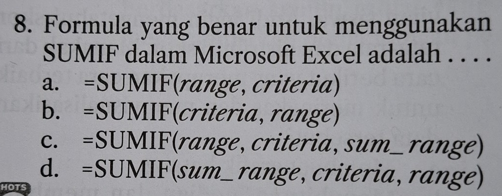 Formula yang benar untuk menggunakan
SUMIF dalam Microsoft Excel adalah . . . .
a. =SUMIF range, criteria)
b. =SUMIF(criteria, range)
c. =SUMIF( (range, criteria, sum_ range)
d. =SUMIF(sum__ ran r an 
HOTS