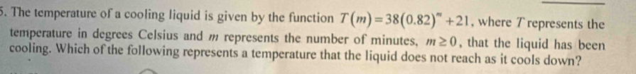 The temperature of a cooling liquid is given by the function T(m)=38(0.82)^m+21 , where 7 represents the 
temperature in degrees Celsius and m represents the number of minutes, m≥ 0 , that the liquid has been 
cooling. Which of the following represents a temperature that the liquid does not reach as it cools down?